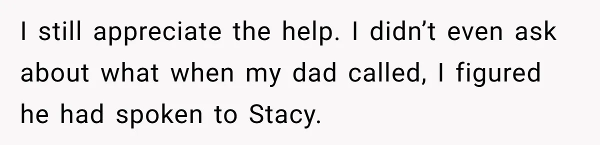 I still appreciate the help. I didn’t even ask about what when my dad called, I figured he had spoken to Stacy.