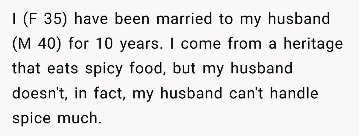 I (F 35) have been married to my husband (M 40) for 10 years. I come from a heritage that eats spicy food, but my husband doesn't, in fact, my...
