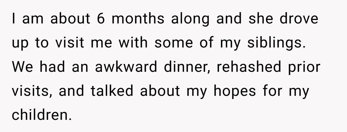 I am about 6 months along and she drove up to visit me with some of my siblings. We had an awkward dinner, rehashed prior visits, and talked about my...