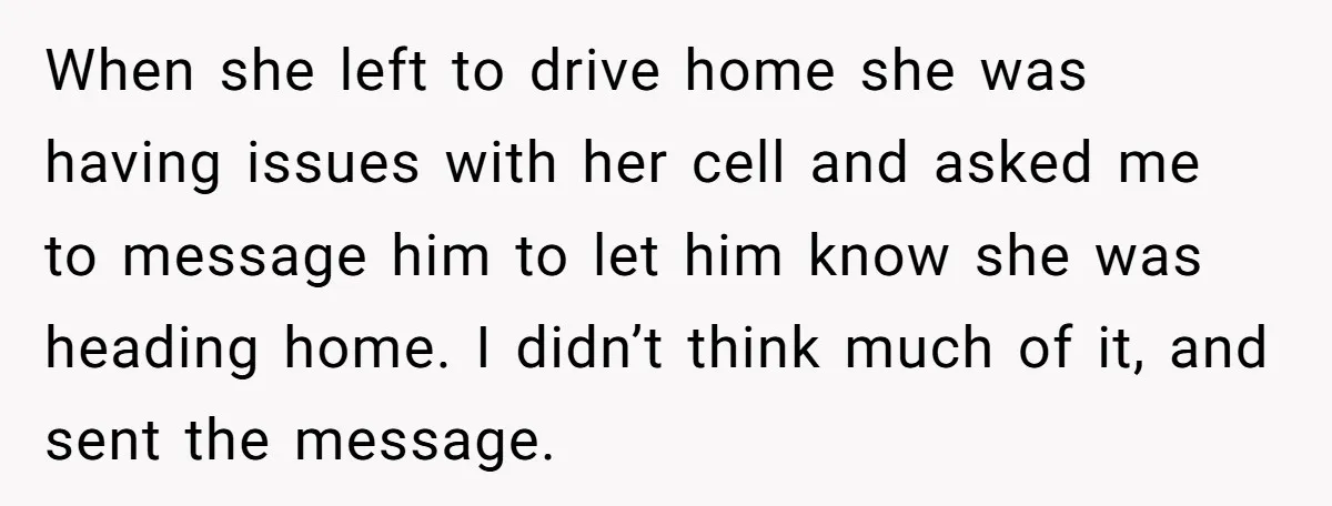 When she left to drive home she was having issues with her cell and asked me to message him to let him know she was heading home. I didn’t think...