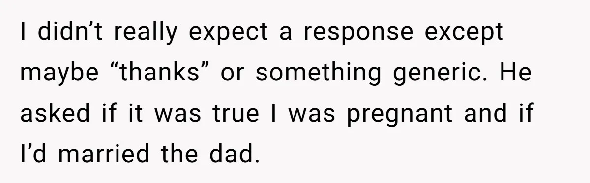 I didn’t really expect a response except maybe “thanks” or something generic. He asked if it was true I was pregnant and if I’d married the dad.