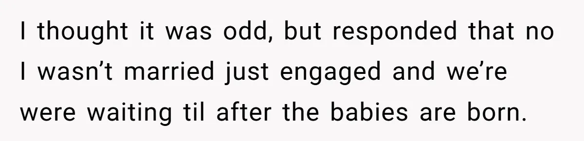 I thought it was odd, but responded that no I wasn’t married just engaged and we’re were waiting til after the babies are born.