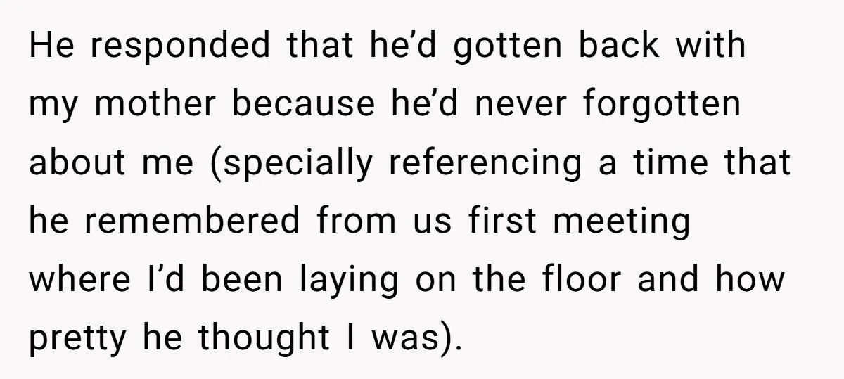 He responded that he’d gotten back with my mother because he’d never forgotten about me (specially referencing a time that he remembered from us first meeting where I’d been laying...