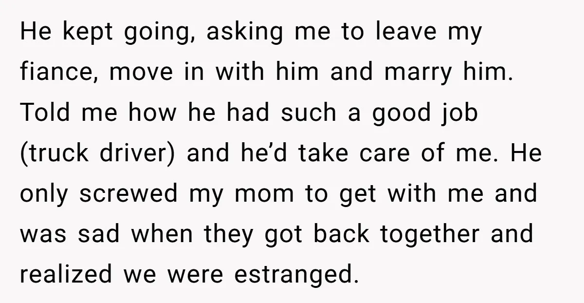 He kept going, asking me to leave my fiance, move in with him and marry him. Told me how he had such a good job (truck driver) and he’d take...