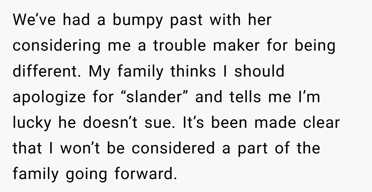 We’ve had a bumpy past with her considering me a trouble maker for being different. My family thinks I should apologize for “slander” and tells me I’m lucky he doesn’t...