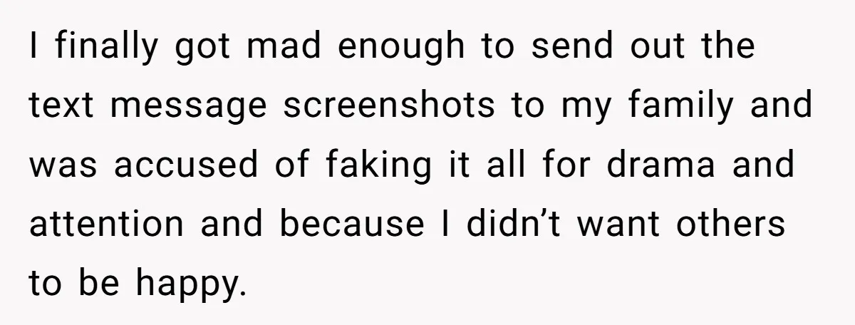 I finally got mad enough to send out the text message screenshots to my family and was accused of faking it all for drama and attention and because I didn’t...