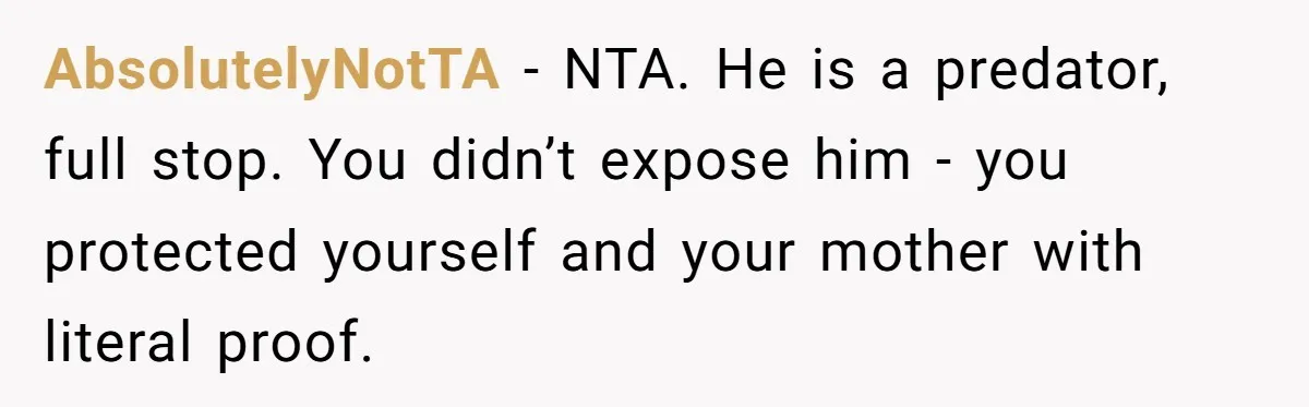 AbsolutelyNotTA - NTA. He is a predator, full stop. You didn’t expose him - you protected yourself and your mother with literal proof.