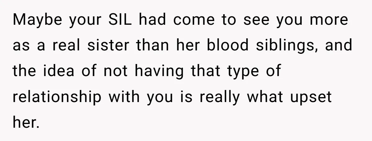 Maybe your SIL had come to see you more as a real sister than her blood siblings, and the idea of not having that type of relationship with you is...