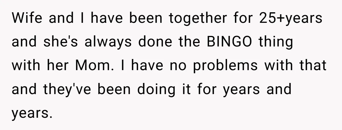 Wife and I have been together for 25+years and she's always done the BINGO thing with her Mom. I have no problems with that and they've been doing it for...