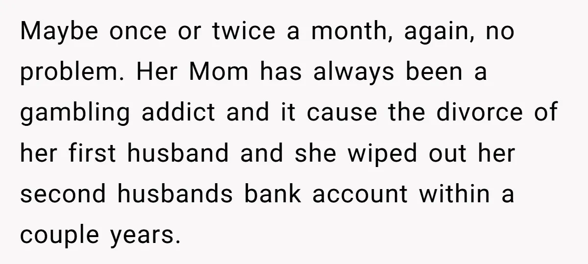 Maybe once or twice a month, again, no problem. Her Mom has always been a gambling addict and it cause the divorce of her first husband and she wiped out...