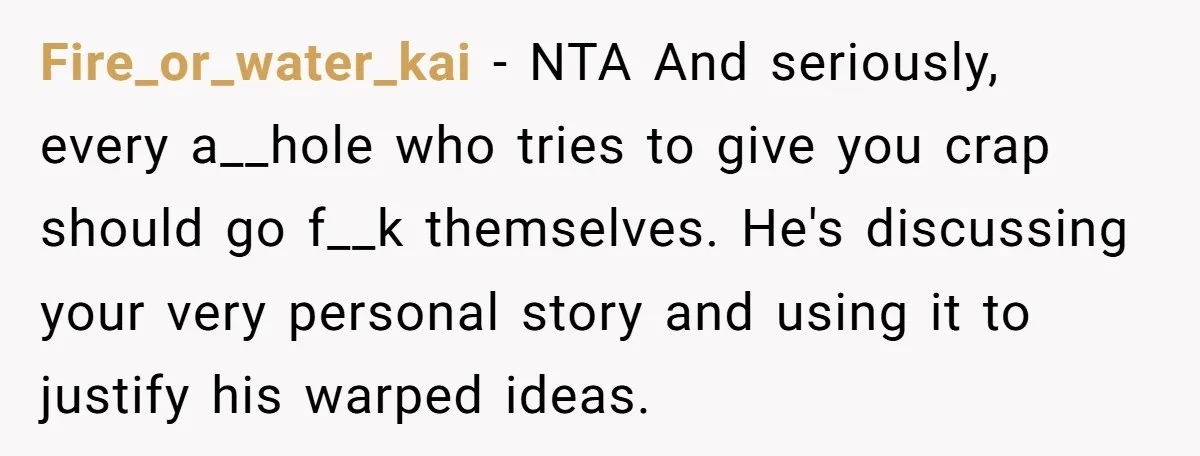 Fire_or_water_kai − NTA And seriously, every a__hole who tries to give you crap should go f__k themselves. He's discussing your very personal story and using it to justify his warped...