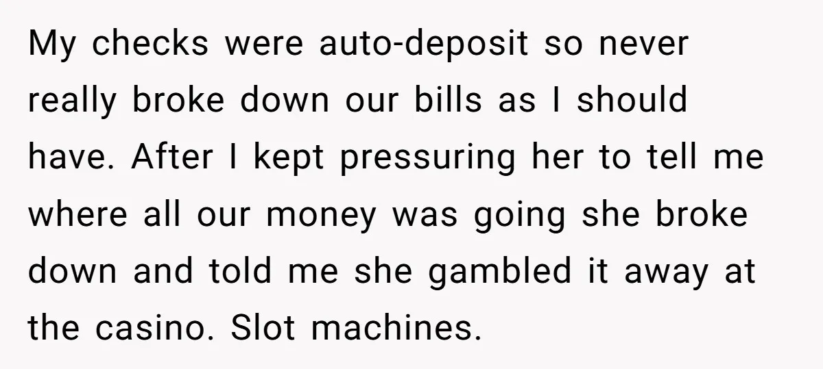 My checks were auto-deposit so never really broke down our bills as I should have. After I kept pressuring her to tell me where all our money was going she...