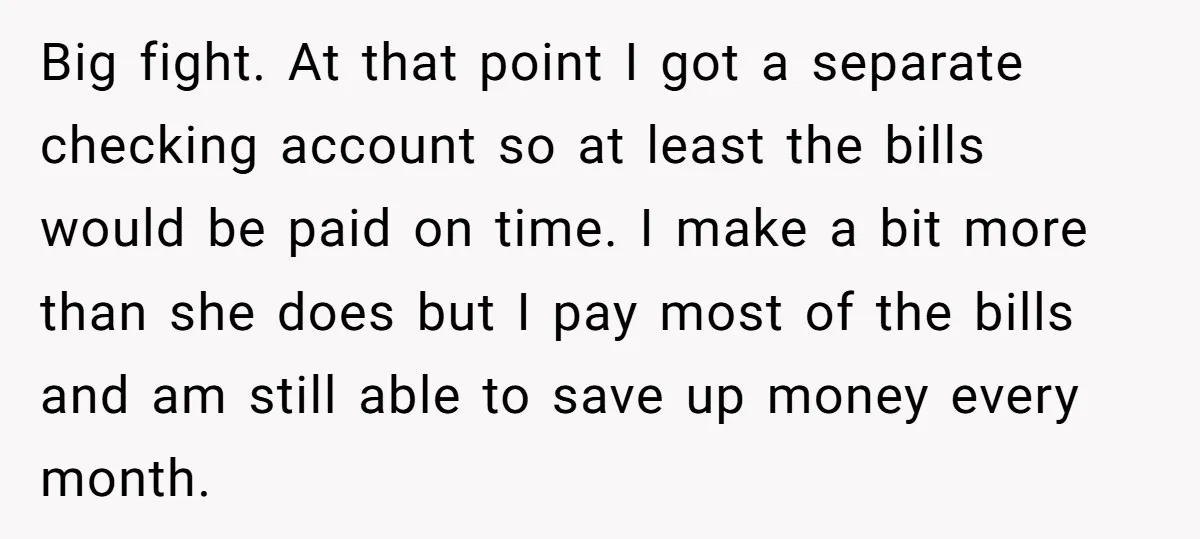Big fight. At that point I got a separate checking account so at least the bills would be paid on time. I make a bit more than she does but...