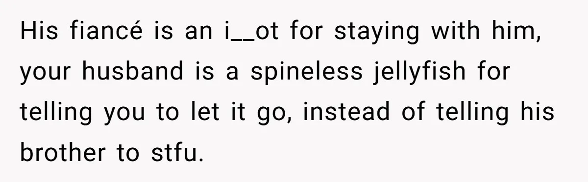 His fiancé is an i__ot for staying with him, your husband is a spineless jellyfish for telling you to let it go, instead of telling his brother to stfu.