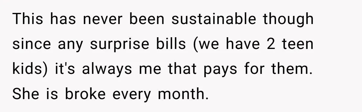 This has never been sustainable though since any surprise bills (we have 2 teen kids) it's always me that pays for them. She is broke every month.