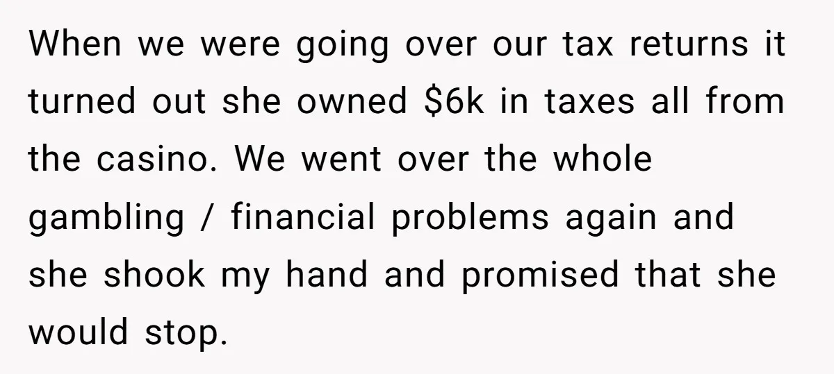 When we were going over our tax returns it turned out she owned $6k in taxes all from the casino. We went over the whole gambling / financial problems again...