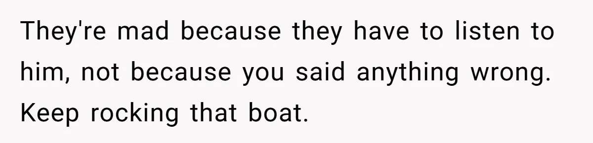 They're mad because they have to listen to him, not because you said anything wrong. Keep rocking that boat.