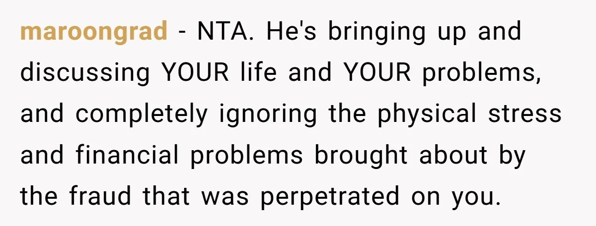 maroongrad − NTA. He's bringing up and discussing YOUR life and YOUR problems, and completely ignoring the physical stress and financial problems brought about by the fraud that was perpetrated...