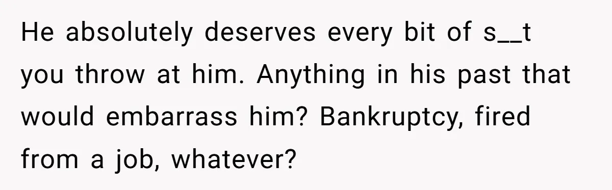 He absolutely deserves every bit of s__t you throw at him. Anything in his past that would embarrass him? Bankruptcy, fired from a job, whatever?