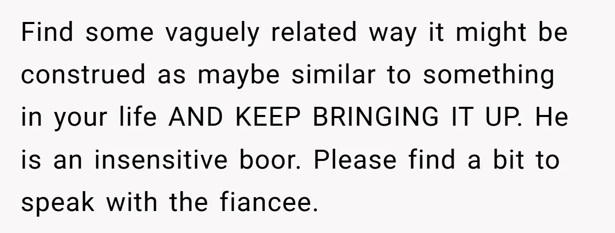Find some vaguely related way it might be construed as maybe similar to something in your life AND KEEP BRINGING IT UP. He is an insensitive boor. Please find a...