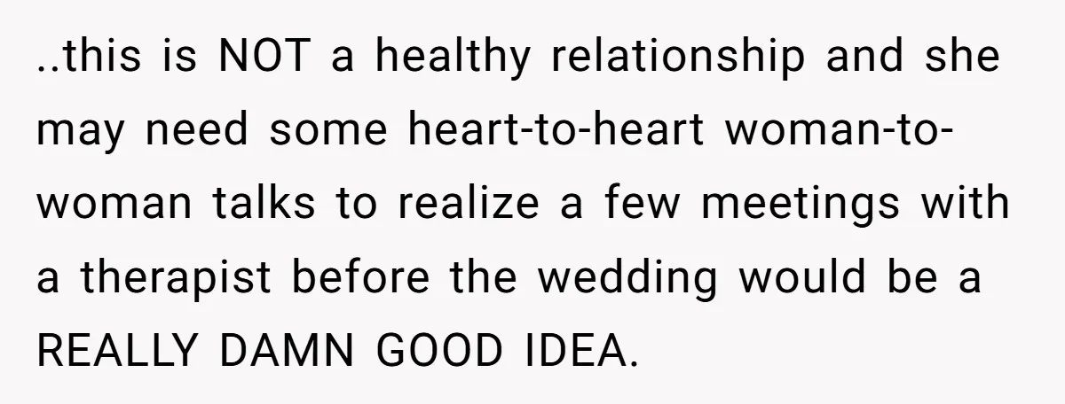 ..this is NOT a healthy relationship and she may need some heart-to-heart woman-to-woman talks to realize a few meetings with a therapist before the wedding would be a REALLY DAMN...