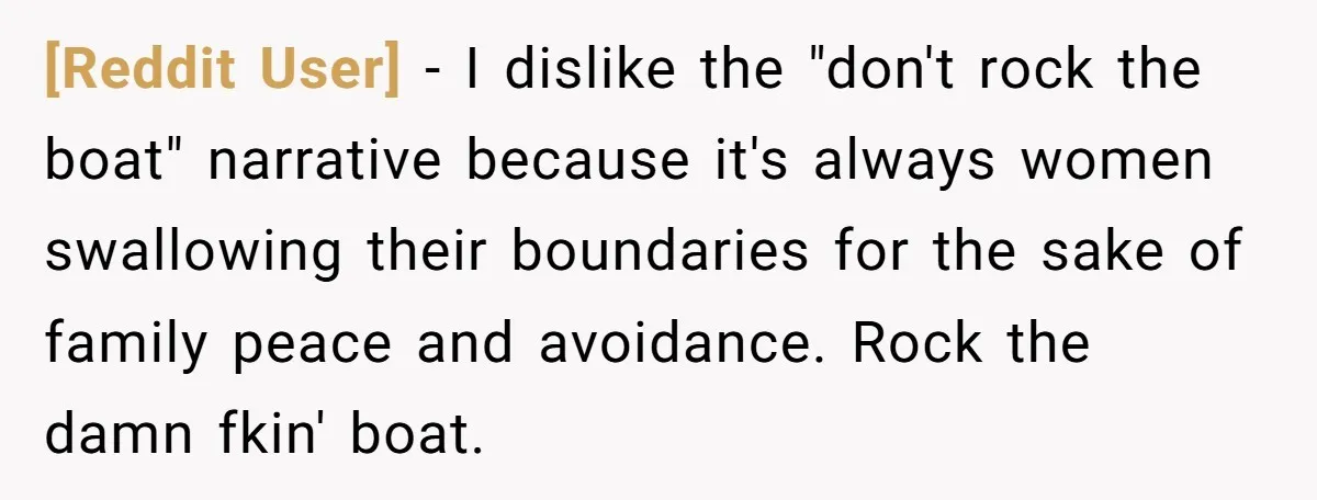 [Reddit User] − I dislike the "don't rock the boat" narrative because it's always women swallowing their boundaries for the sake of family peace and avoidance. Rock the damn fkin'...