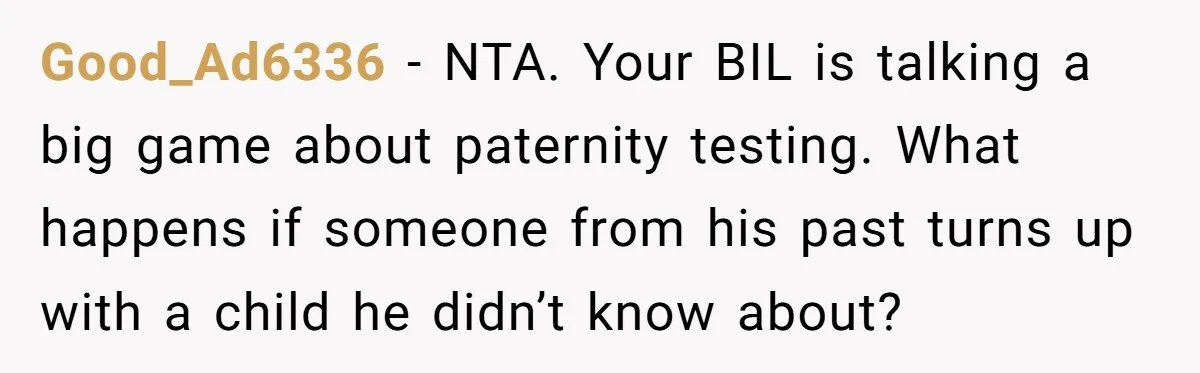 Good_Ad6336 − NTA. Your BIL is talking a big game about paternity testing. What happens if someone from his past turns up with a child he didn’t know about?