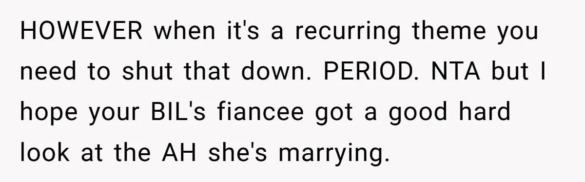 HOWEVER when it's a recurring theme you need to shut that down. PERIOD. NTA but I hope your BIL's fiancee got a good hard look at the AH she's marrying.