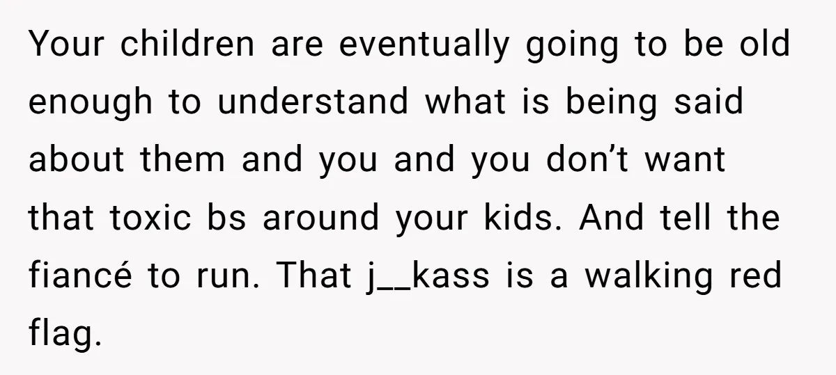 Your children are eventually going to be old enough to understand what is being said about them and you and you don’t want that toxic bs around your kids. And...