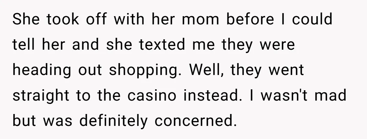 She took off with her mom before I could tell her and she texted me they were heading out shopping. Well, they went straight to the casino instead. I wasn't...