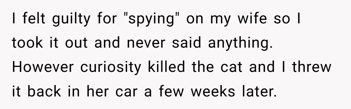 I felt guilty for "spying" on my wife so I took it out and never said anything. However curiosity killed the cat and I threw it back in her car...