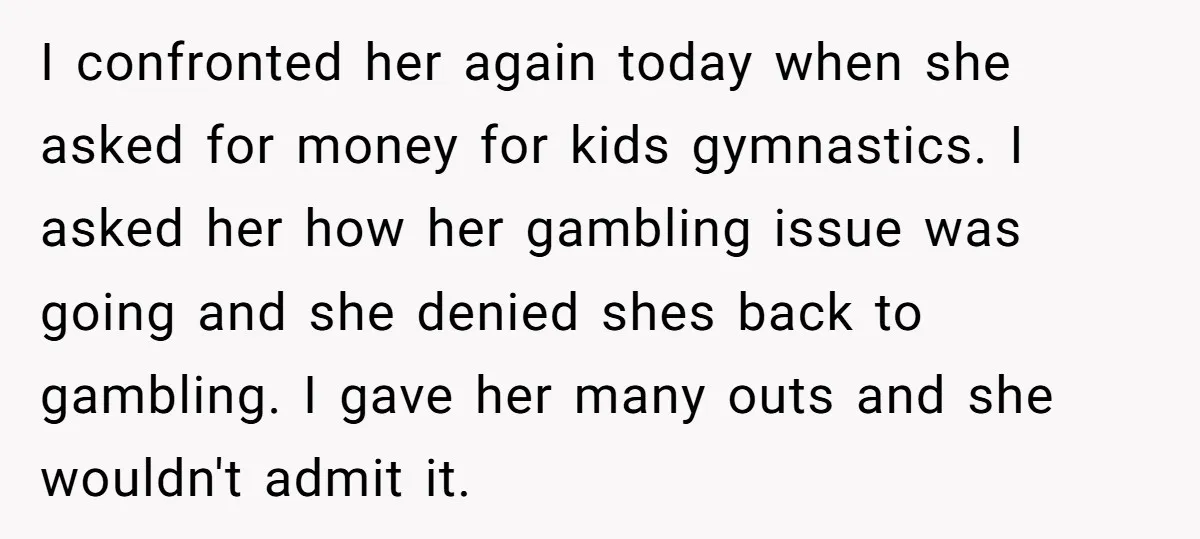 I confronted her again today when she asked for money for kids gymnastics. I asked her how her gambling issue was going and she denied shes back to gambling. I...