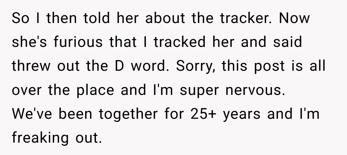 So I then told her about the tracker. Now she's furious that I tracked her and said threw out the D word. Sorry, this post is all over the place...