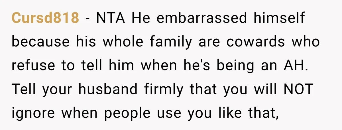 Cursd818 − NTA He embarrassed himself because his whole family are cowards who refuse to tell him when he's being an AH. Tell your husband firmly that you will NOT...