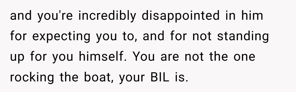 and you're incredibly disappointed in him for expecting you to, and for not standing up for you himself. You are not the one rocking the boat, your BIL is.