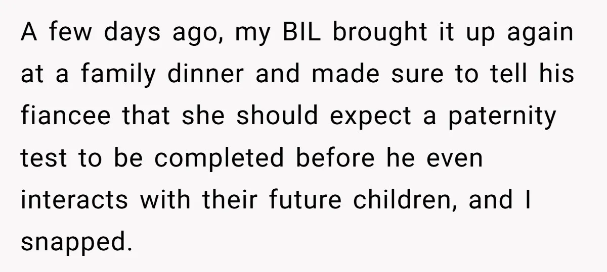 A few days ago, my BIL brought it up again at a family dinner and made sure to tell his fiancee that she should expect a paternity test to be...