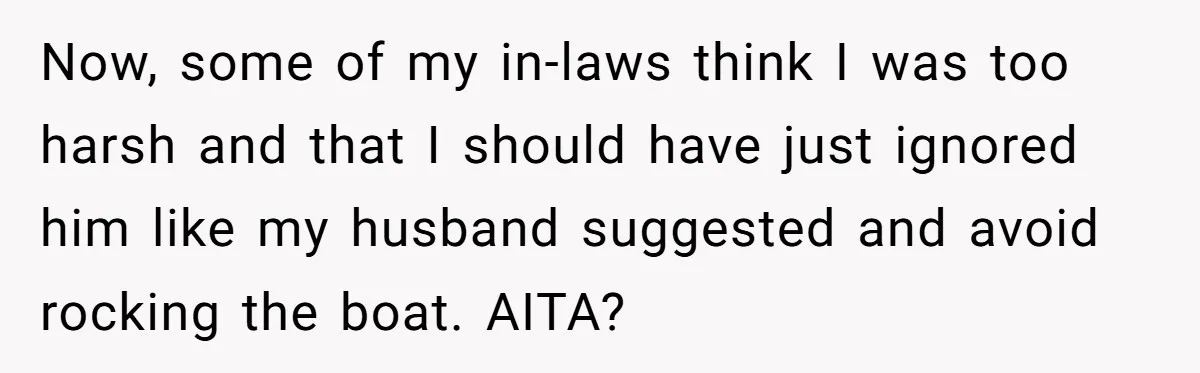 Now, some of my in-laws think I was too harsh and that I should have just ignored him like my husband suggested and avoid rocking the boat. AITA?