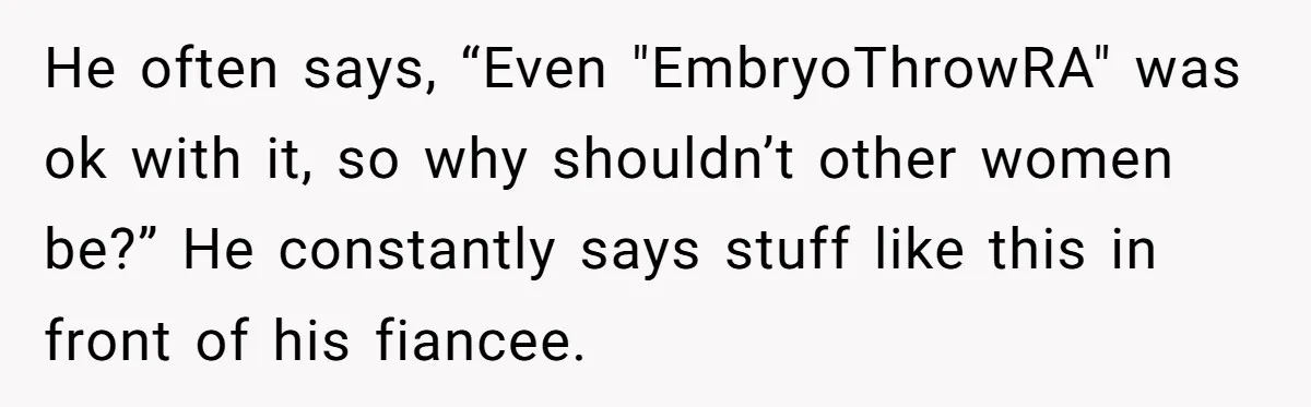 He often says, “Even "EmbryoThrowRA" was ok with it, so why shouldn’t other women be?” He constantly says stuff like this in front of his fiancee.