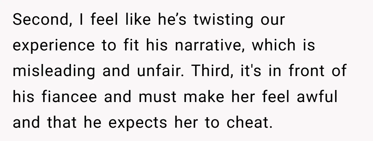 Second, I feel like he’s twisting our experience to fit his narrative, which is misleading and unfair. Third, it's in front of his fiancee and must make her feel awful...
