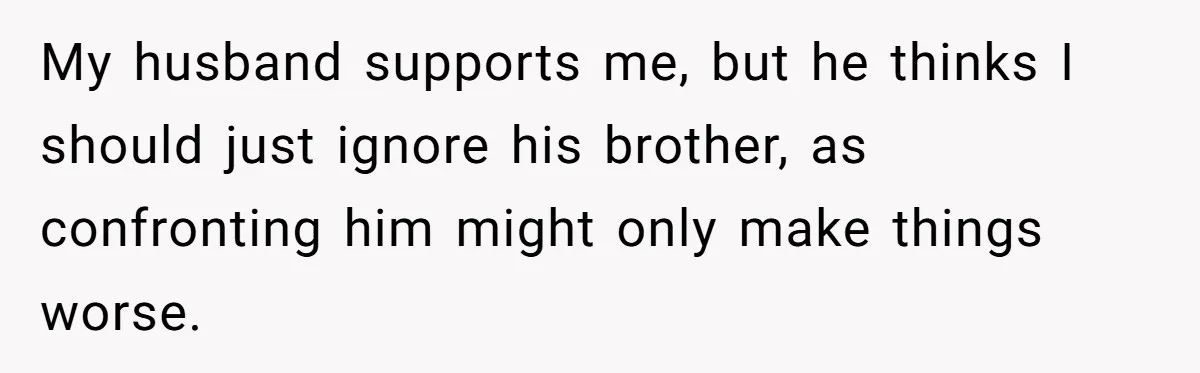 My husband supports me, but he thinks I should just ignore his brother, as confronting him might only make things worse.
