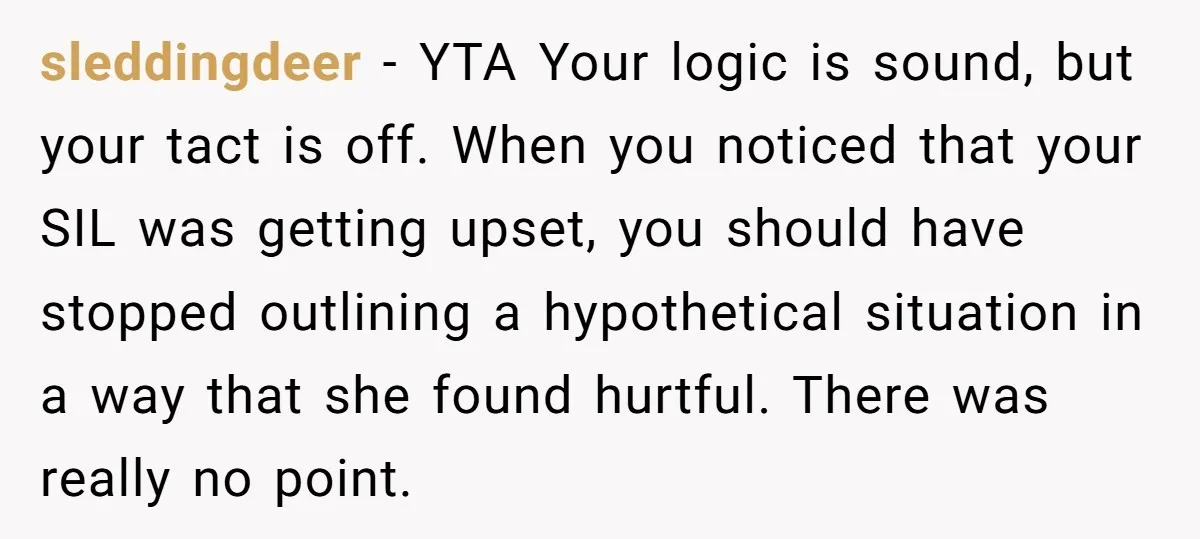 sleddingdeer − YTA Your logic is sound, but your tact is off. When you noticed that your SIL was getting upset, you should have stopped outlining a hypothetical situation in...