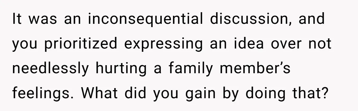 It was an inconsequential discussion, and you prioritized expressing an idea over not needlessly hurting a family member’s feelings. What did you gain by doing that?
