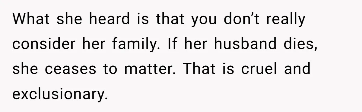 What she heard is that you don’t really consider her family. If her husband dies, she ceases to matter. That is cruel and exclusionary.