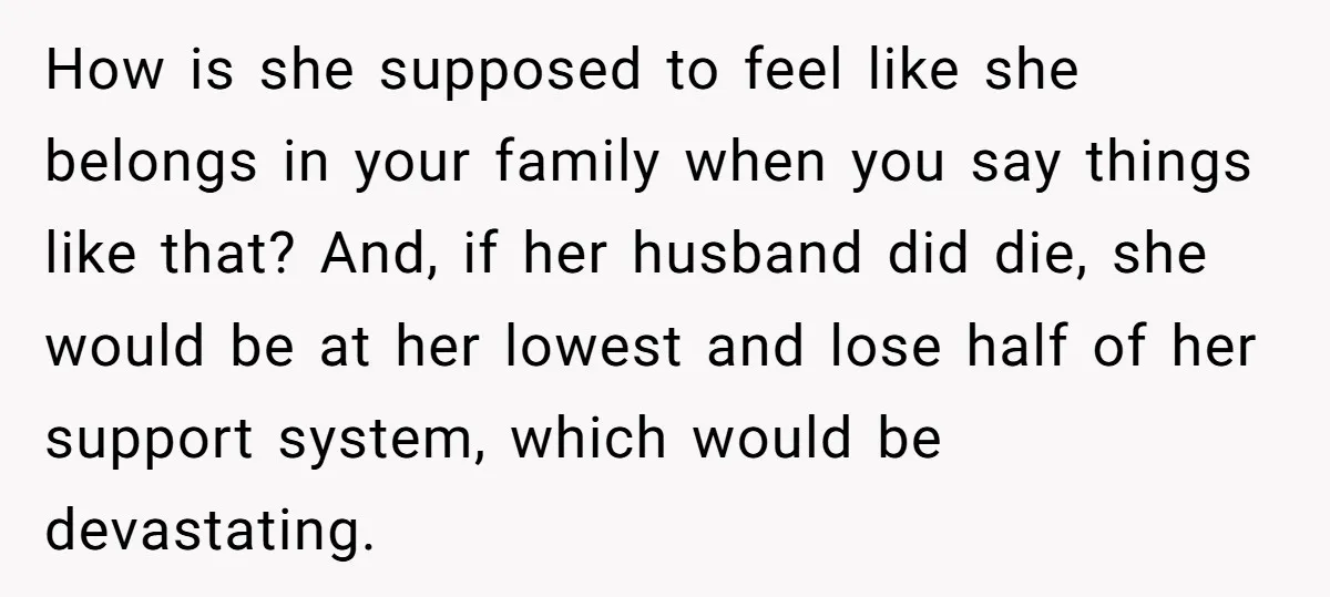 How is she supposed to feel like she belongs in your family when you say things like that? And, if her husband did die, she would be at her lowest...