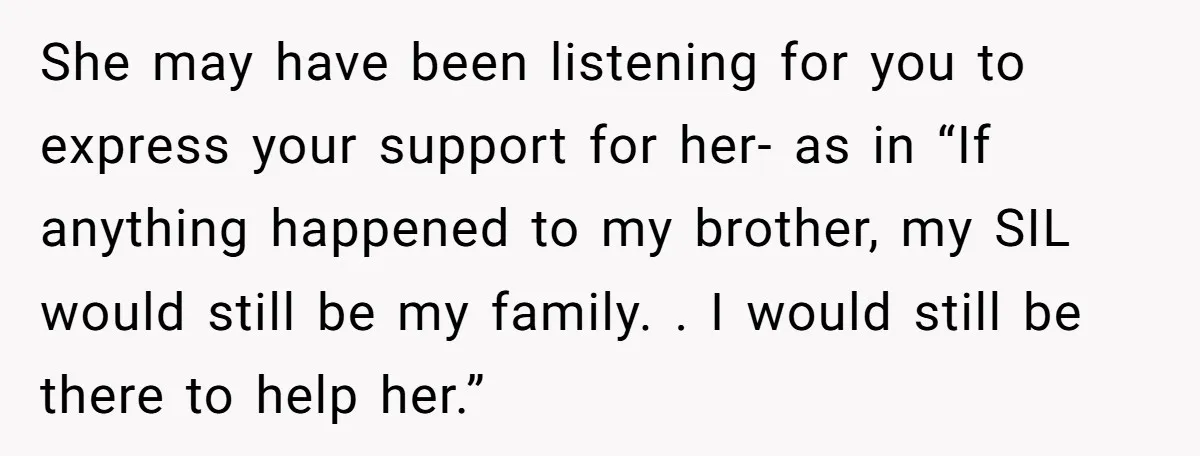 She may have been listening for you to express your support for her- as in “If anything happened to my brother, my SIL would still be my family. . I...