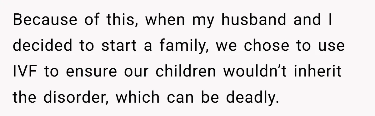 Because of this, when my husband and I decided to start a family, we chose to use IVF to ensure our children wouldn’t inherit the disorder, which can be deadly.