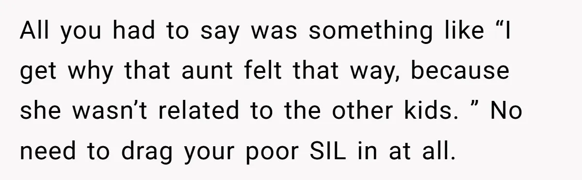All you had to say was something like “I get why that aunt felt that way, because she wasn’t related to the other kids. ” No need to drag your...