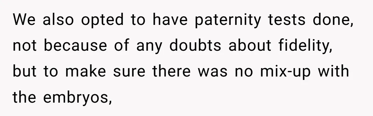 We also opted to have paternity tests done, not because of any doubts about fidelity, but to make sure there was no mix-up with the embryos,