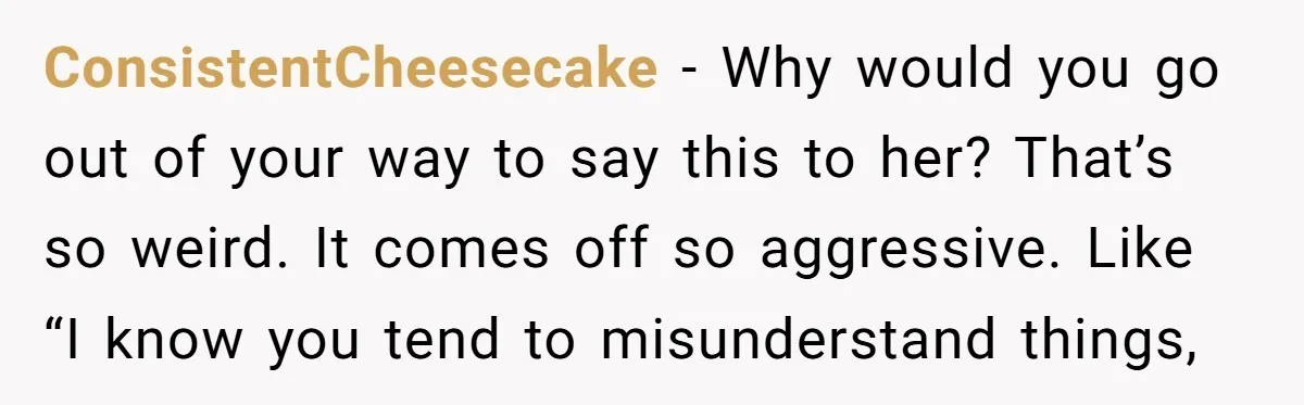 ConsistentCheesecake − Why would you go out of your way to say this to her? That’s so weird. It comes off so aggressive. Like “I know you tend to misunderstand...