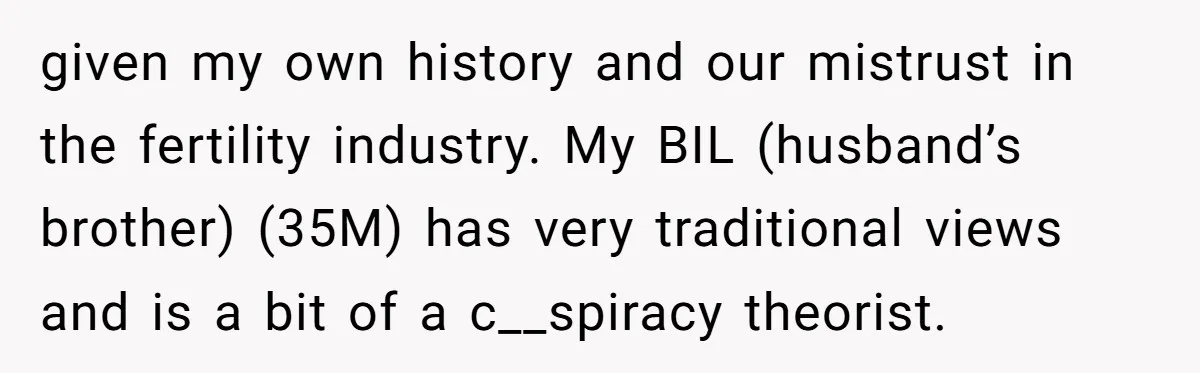 given my own history and our mistrust in the fertility industry. My BIL (husband’s brother) (35M) has very traditional views and is a bit of a c__spiracy theorist.